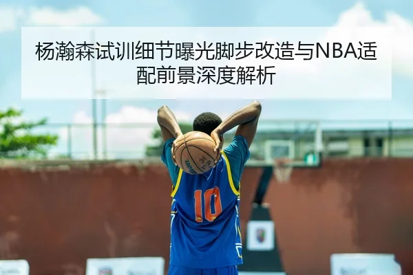 杨瀚森试训细节曝光脚步改造与NBA适配前景深度解析